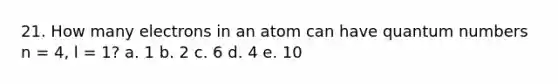 21. How many electrons in an atom can have quantum numbers n = 4, l = 1? a. 1 b. 2 c. 6 d. 4 e. 10