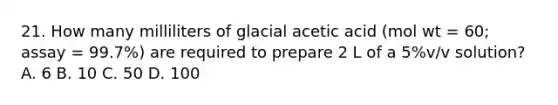 21. How many milliliters of glacial acetic acid (mol wt = 60; assay = 99.7%) are required to prepare 2 L of a 5%v/v solution? A. 6 B. 10 C. 50 D. 100