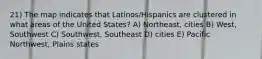 21) The map indicates that Latinos/Hispanics are clustered in what areas of the United States? A) Northeast, cities B) West, Southwest C) Southwest, Southeast D) cities E) Pacific Northwest, Plains states