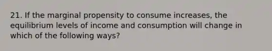 21. If the marginal propensity to consume increases, the equilibrium levels of income and consumption will change in which of the following ways?