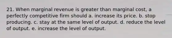 21. When marginal revenue is greater than marginal cost, a perfectly competitive firm should a. increase its price. b. stop producing. c. stay at the same level of output. d. reduce the level of output. e. increase the level of output.