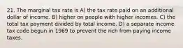 21. The marginal tax rate is A) the tax rate paid on an additional dollar of income. B) higher on people with higher incomes. C) the total tax payment divided by total income. D) a separate income tax code begun in 1969 to prevent the rich from paying income taxes.