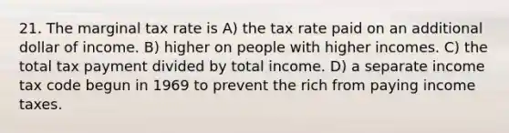 21. The marginal tax rate is A) the tax rate paid on an additional dollar of income. B) higher on people with higher incomes. C) the total tax payment divided by total income. D) a separate income tax code begun in 1969 to prevent the rich from paying income taxes.