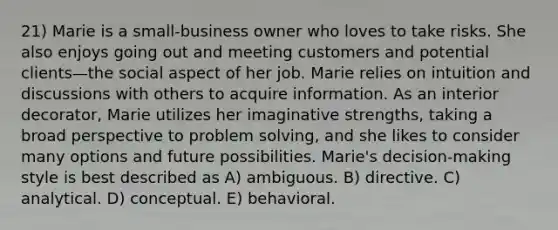 21) Marie is a small-business owner who loves to take risks. She also enjoys going out and meeting customers and potential clients—the social aspect of her job. Marie relies on intuition and discussions with others to acquire information. As an interior decorator, Marie utilizes her imaginative strengths, taking a broad perspective to problem solving, and she likes to consider many options and future possibilities. Marie's decision-making style is best described as A) ambiguous. B) directive. C) analytical. D) conceptual. E) behavioral.