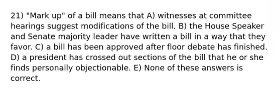 21) "Mark up" of a bill means that A) witnesses at committee hearings suggest modifications of the bill. B) the House Speaker and Senate majority leader have written a bill in a way that they favor. C) a bill has been approved after floor debate has finished. D) a president has crossed out sections of the bill that he or she finds personally objectionable. E) None of these answers is correct.