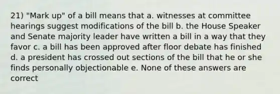 21) "Mark up" of a bill means that a. witnesses at committee hearings suggest modifications of the bill b. the House Speaker and Senate majority leader have written a bill in a way that they favor c. a bill has been approved after floor debate has finished d. a president has crossed out sections of the bill that he or she finds personally objectionable e. None of these answers are correct