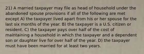 21) A married taxpayer may file as head of household under the abandoned spouse provisions if all of the following are met except A) the taxpayer lived apart from his or her spouse for the last six months of the year. B) the taxpayer is a U.S. citizen or resident. C) the taxpayer pays over half of the cost of maintaining a household in which the taxpayer and a dependent son or daughter live for over half of the year. D) the taxpayer must have been married for at least two years.