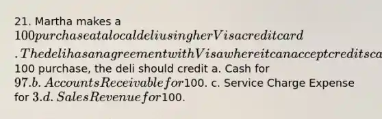 21. Martha makes a 100 purchase at a local deli using her Visa credit card. The deli has an agreement with Visa where it can accept credits cards in exchange for a 3% fee charged by Visa. To record Martha's100 purchase, the deli should credit a. Cash for 97. b. Accounts Receivable for100. c. Service Charge Expense for 3. d. Sales Revenue for100.