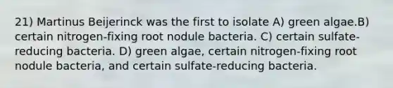 21) Martinus Beijerinck was the first to isolate A) green algae.B) certain nitrogen-fixing root nodule bacteria. C) certain sulfate-reducing bacteria. D) green algae, certain nitrogen-fixing root nodule bacteria, and certain sulfate-reducing bacteria.