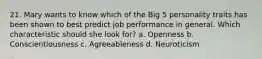 21. Mary wants to know which of the Big 5 personality traits has been shown to best predict job performance in general. Which characteristic should she look for? a. Openness b. Conscientiousness c. Agreeableness d. Neuroticism