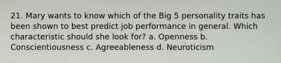 21. Mary wants to know which of the Big 5 personality traits has been shown to best predict job performance in general. Which characteristic should she look for? a. Openness b. Conscientiousness c. Agreeableness d. Neuroticism