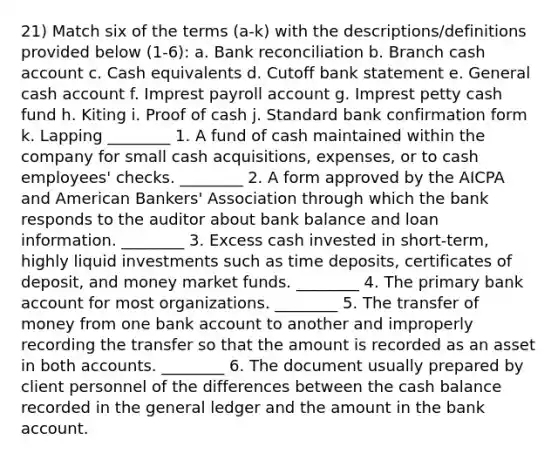 21) Match six of the terms (a-k) with the descriptions/definitions provided below (1-6): a. Bank reconciliation b. Branch cash account c. Cash equivalents d. Cutoff bank statement e. General cash account f. Imprest payroll account g. Imprest petty cash fund h. Kiting i. Proof of cash j. Standard bank confirmation form k. Lapping ________ 1. A fund of cash maintained within the company for small cash acquisitions, expenses, or to cash employees' checks. ________ 2. A form approved by the AICPA and American Bankers' Association through which the bank responds to the auditor about bank balance and loan information. ________ 3. Excess cash invested in short-term, highly liquid investments such as time deposits, certificates of deposit, and money market funds. ________ 4. The primary bank account for most organizations. ________ 5. The transfer of money from one bank account to another and improperly recording the transfer so that the amount is recorded as an asset in both accounts. ________ 6. The document usually prepared by client personnel of the differences between the cash balance recorded in the general ledger and the amount in the bank account.