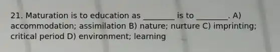 21. Maturation is to education as ________ is to ________. A) accommodation; assimilation B) nature; nurture C) imprinting; critical period D) environment; learning