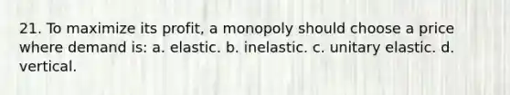 21. To maximize its profit, a monopoly should choose a price where demand is: a. elastic. b. inelastic. c. unitary elastic. d. vertical.