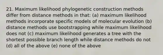 21. Maximum likelihood phylogenetic construction methods differ from distance methods in that: (a) maximum likelihood methods incorporate specific models of molecular evolution (b) distance methods use bootstrapping while maximum likelihood does not (c) maximum likelihood generates a tree with the shortest possible branch length while distance methods do not (d) all of the above (e) none of the above