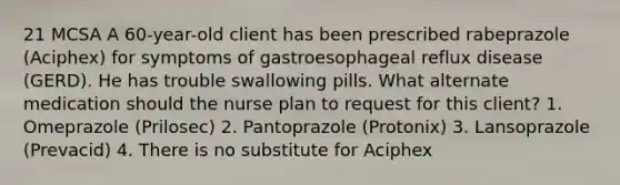 21 MCSA A 60-year-old client has been prescribed rabeprazole (Aciphex) for symptoms of gastroesophageal reflux disease (GERD). He has trouble swallowing pills. What alternate medication should the nurse plan to request for this client? 1. Omeprazole (Prilosec) 2. Pantoprazole (Protonix) 3. Lansoprazole (Prevacid) 4. There is no substitute for Aciphex