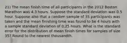 21) The mean finish time of all participants in the 2012 Boston Marathon was 4.3 hours. Suppose the standard deviation was 0.5 hour. Suppose also that a random sample of 35 participants was taken and the mean finishing time was found to be 4 hours with a sample standard deviation of 0.25 hours. What is the standard error for the distribution of mean finish times for samples of size 35? Round to the nearest thousandth.