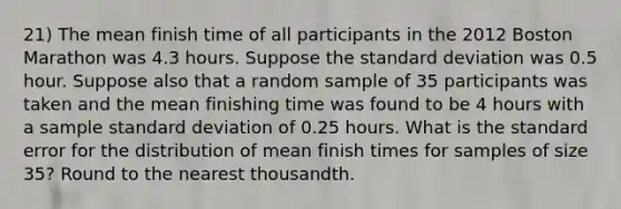 21) The mean finish time of all participants in the 2012 Boston Marathon was 4.3 hours. Suppose the standard deviation was 0.5 hour. Suppose also that a random sample of 35 participants was taken and the mean finishing time was found to be 4 hours with a sample standard deviation of 0.25 hours. What is the standard error for the distribution of mean finish times for samples of size 35? Round to the nearest thousandth.