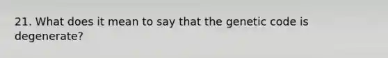 21. What does it mean to say that the genetic code is degenerate?