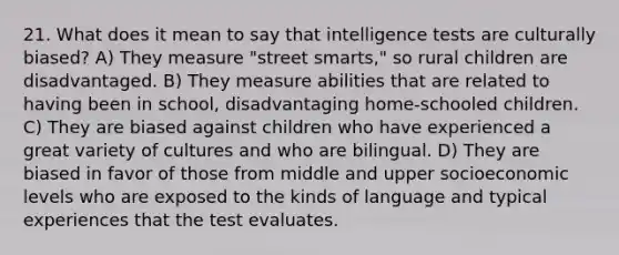 21. What does it mean to say that intelligence tests are culturally biased? A) They measure "street smarts," so rural children are disadvantaged. B) They measure abilities that are related to having been in school, disadvantaging home-schooled children. C) They are biased against children who have experienced a great variety of cultures and who are bilingual. D) They are biased in favor of those from middle and upper socioeconomic levels who are exposed to the kinds of language and typical experiences that the test evaluates.