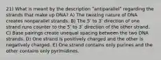 21) What is meant by the description ʺantiparallelʺ regarding the strands that make up DNA? A) The twisting nature of DNA creates nonparallel strands. B) The 5ʹ to 3ʹ direction of one strand runs counter to the 5ʹ to 3ʹ direction of the other strand. C) Base pairings create unequal spacing between the two DNA strands. D) One strand is positively charged and the other is negatively charged. E) One strand contains only purines and the other contains only pyrimidines.