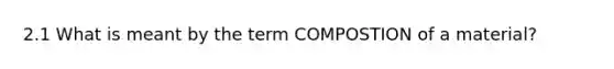 2.1 What is meant by the term COMPOSTION of a material?