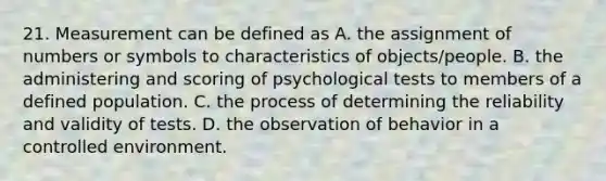 21. Measurement can be defined as A. the assignment of numbers or symbols to characteristics of objects/people. B. the administering and scoring of psychological tests to members of a defined population. C. the process of determining the reliability and validity of tests. D. the observation of behavior in a controlled environment.