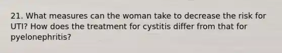 21. What measures can the woman take to decrease the risk for UTI? How does the treatment for cystitis differ from that for pyelonephritis?