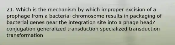 21. Which is the mechanism by which improper excision of a prophage from a bacterial chromosome results in packaging of bacterial genes near the integration site into a phage head? conjugation generalized transduction specialized transduction transformation