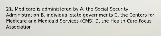 21. Medicare is administered by A. the Social Security Administration B. individual state governments C. the Centers for Medicare and Medicaid Services (CMS) D. the Health Care Focus Association