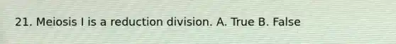 21. Meiosis I is a reduction division. A. True B. False