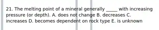 21. The melting point of a mineral generally _____ with increasing pressure (or depth). A. does not change B. decreases C. increases D. becomes dependent on rock type E. is unknown