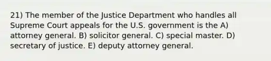 21) The member of the Justice Department who handles all Supreme Court appeals for the U.S. government is the A) attorney general. B) solicitor general. C) special master. D) secretary of justice. E) deputy attorney general.