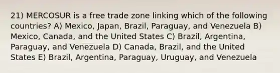 21) MERCOSUR is a free trade zone linking which of the following countries? A) Mexico, Japan, Brazil, Paraguay, and Venezuela B) Mexico, Canada, and the United States C) Brazil, Argentina, Paraguay, and Venezuela D) Canada, Brazil, and the United States E) Brazil, Argentina, Paraguay, Uruguay, and Venezuela