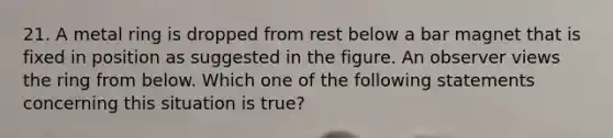 21. A metal ring is dropped from rest below a bar magnet that is fixed in position as suggested in the figure. An observer views the ring from below. Which one of the following statements concerning this situation is true?