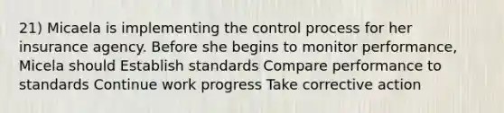 21) Micaela is implementing the control process for her insurance agency. Before she begins to monitor performance, Micela should Establish standards Compare performance to standards Continue work progress Take corrective action