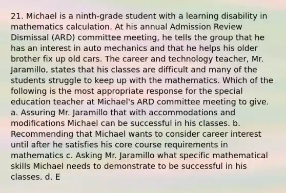 21. Michael is a ninth-grade student with a learning disability in mathematics calculation. At his annual Admission Review Dismissal (ARD) committee meeting, he tells the group that he has an interest in auto mechanics and that he helps his older brother fix up old cars. The career and technology teacher, Mr. Jaramillo, states that his classes are difficult and many of the students struggle to keep up with the mathematics. Which of the following is the most appropriate response for the special education teacher at Michael's ARD committee meeting to give. a. Assuring Mr. Jaramillo that with accommodations and modifications Michael can be successful in his classes. b. Recommending that Michael wants to consider career interest until after he satisfies his core course requirements in mathematics c. Asking Mr. Jaramillo what specific mathematical skills Michael needs to demonstrate to be successful in his classes. d. E