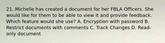 21. Michelle has created a document for her FBLA Officers. She would like for them to be able to view it and provide feedback. Which feature would she use? A. Encryption with password B. Restrict documents with comments C. Track Changes D. Read-only document