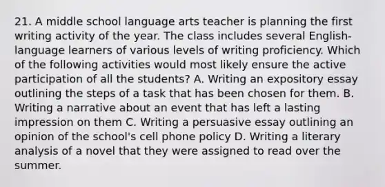 21. A middle school language arts teacher is planning the first writing activity of the year. The class includes several English-language learners of various levels of writing proficiency. Which of the following activities would most likely ensure the active participation of all the students? A. Writing an expository essay outlining the steps of a task that has been chosen for them. B. Writing a narrative about an event that has left a lasting impression on them C. Writing a persuasive essay outlining an opinion of the school's cell phone policy D. Writing a literary analysis of a novel that they were assigned to read over the summer.