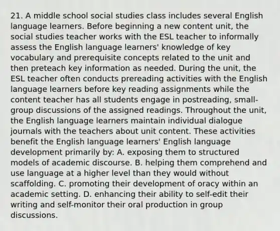 21. A middle school social studies class includes several English language learners. Before beginning a new content unit, the social studies teacher works with the ESL teacher to informally assess the English language learners' knowledge of key vocabulary and prerequisite concepts related to the unit and then preteach key information as needed. During the unit, the ESL teacher often conducts prereading activities with the English language learners before key reading assignments while the content teacher has all students engage in postreading, small-group discussions of the assigned readings. Throughout the unit, the English language learners maintain individual dialogue journals with the teachers about unit content. These activities benefit the English language learners' English language development primarily by: A. exposing them to structured models of academic discourse. B. helping them comprehend and use language at a higher level than they would without scaffolding. C. promoting their development of oracy within an academic setting. D. enhancing their ability to self-edit their writing and self-monitor their oral production in group discussions.