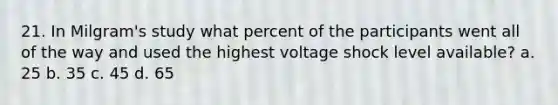 21. In Milgram's study what percent of the participants went all of the way and used the highest voltage shock level available? a. 25 b. 35 c. 45 d. 65