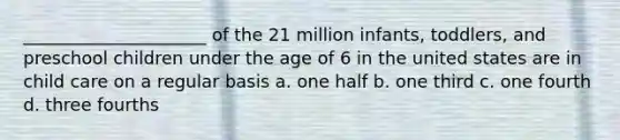 _____________________ of the 21 million infants, toddlers, and preschool children under the age of 6 in the united states are in child care on a regular basis a. one half b. one third c. one fourth d. three fourths