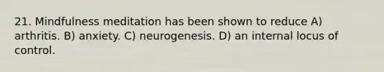 21. Mindfulness meditation has been shown to reduce A) arthritis. B) anxiety. C) neurogenesis. D) an internal locus of control.