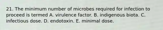 21. The minimum number of microbes required for infection to proceed is termed A. virulence factor. B. indigenous biota. C. infectious dose. D. endotoxin. E. minimal dose.