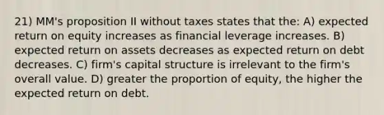 21) MM's proposition II without taxes states that the: A) expected return on equity increases as financial leverage increases. B) expected return on assets decreases as expected return on debt decreases. C) firm's capital structure is irrelevant to the firm's overall value. D) greater the proportion of equity, the higher the expected return on debt.