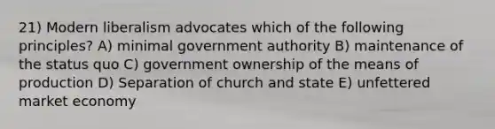 21) Modern liberalism advocates which of the following principles? A) minimal government authority B) maintenance of the status quo C) government ownership of the means of production D) Separation of church and state E) unfettered market economy