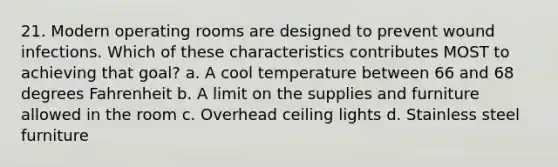 21. Modern operating rooms are designed to prevent wound infections. Which of these characteristics contributes MOST to achieving that goal? a. A cool temperature between 66 and 68 degrees Fahrenheit b. A limit on the supplies and furniture allowed in the room c. Overhead ceiling lights d. Stainless steel furniture