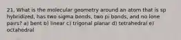 21. What is the molecular geometry around an atom that is sp hybridized, has two sigma bonds, two pi bonds, and no lone pairs? a) bent b) linear c) trigonal planar d) tetrahedral e) octahedral