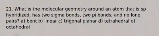 21. What is the molecular geometry around an atom that is sp hybridized, has two sigma bonds, two pi bonds, and no lone pairs? a) bent b) linear c) trigonal planar d) tetrahedral e) octahedral