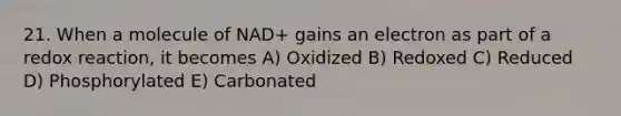 21. When a molecule of NAD+ gains an electron as part of a redox reaction, it becomes A) Oxidized B) Redoxed C) Reduced D) Phosphorylated E) Carbonated